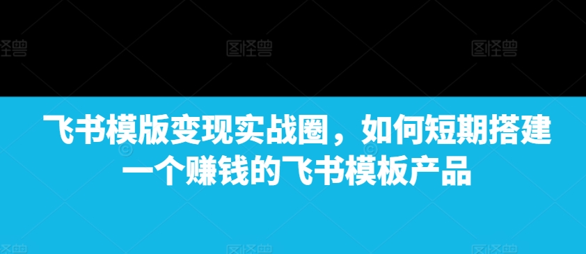 飞书模版变现实战圈，如何短期搭建一个赚钱的飞书模板产品-好资源网